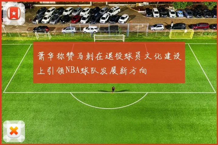 萧华称赞马刺在退役球员文化建设上引领NBA球队发展新方向