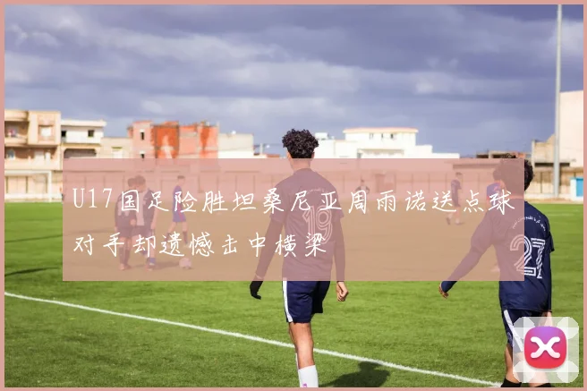 U17国足险胜坦桑尼亚周雨诺送点球对手却遗憾击中横梁