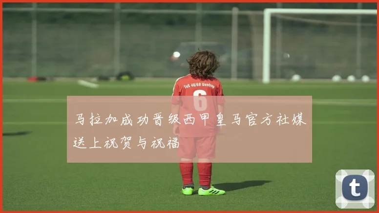 马拉加成功晋级西甲皇马官方社媒送上祝贺与祝福