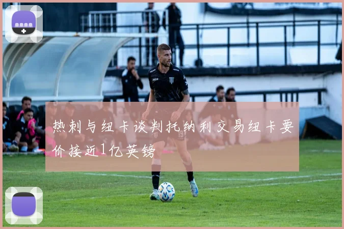 热刺与纽卡谈判托纳利交易纽卡要价接近1亿英镑