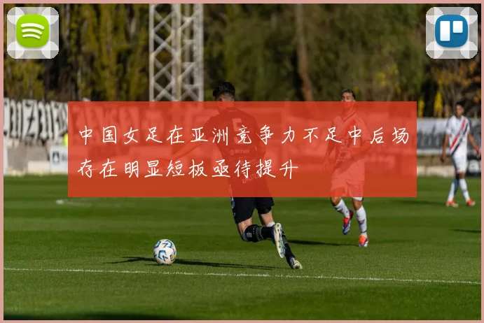 中国女足在亚洲竞争力不足中后场存在明显短板亟待提升