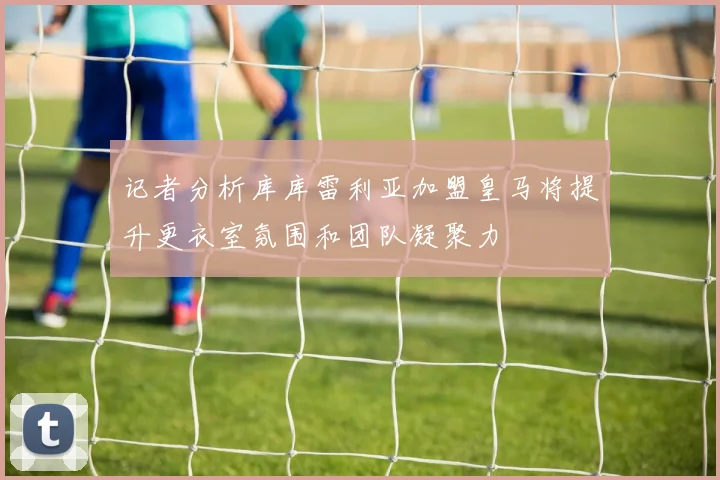 记者分析库库雷利亚加盟皇马将提升更衣室氛围和团队凝聚力