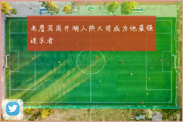 老詹若离开湖人热火将成为他最强追求者