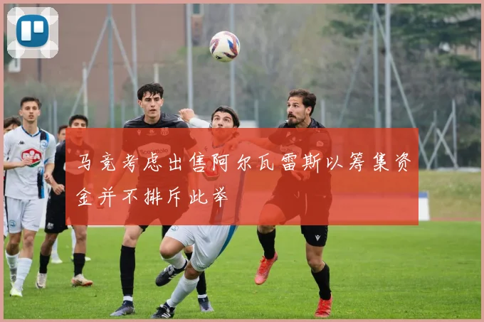 马竞考虑出售阿尔瓦雷斯以筹集资金并不排斥此举