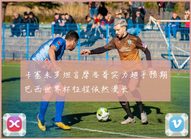 卡塞米罗坦言摩洛哥实力超乎预期巴西世界杯征程依然漫长