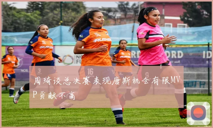 周琦谈总决赛表现唐斯机会有限MVP贡献不高