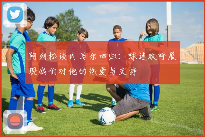 阿利松谈内马尔回归：球迷欢呼展现我们对他的热爱与支持