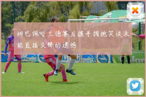 姆巴佩哈兰德赛后握手拥抱笑谈未能直接交锋的遗憾
