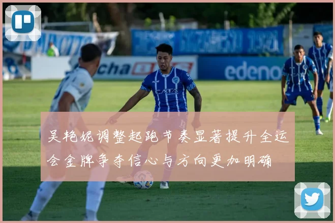 吴艳妮调整起跑节奏显著提升全运会金牌争夺信心与方向更加明确