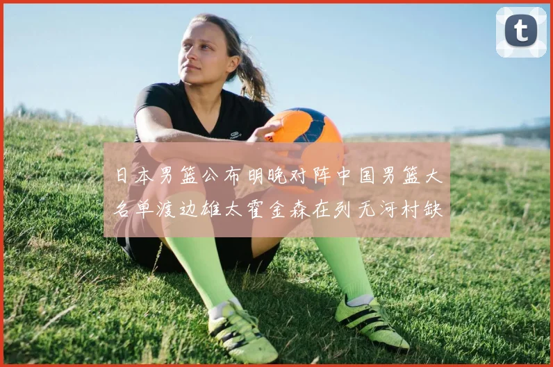 日本男篮公布明晚对阵中国男篮大名单渡边雄太霍金森在列无河村缺席
