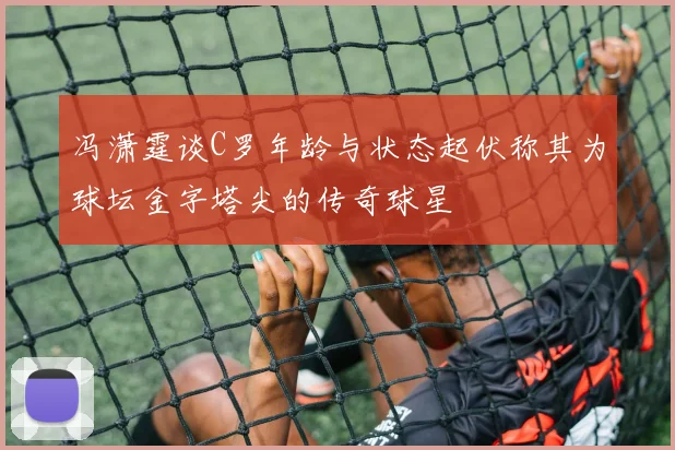冯潇霆谈C罗年龄与状态起伏称其为球坛金字塔尖的传奇球星