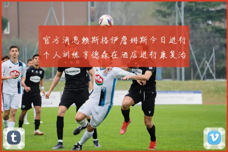 官方消息赖斯格伊詹姆斯今日进行个人训练亨德森在酒店进行康复治疗