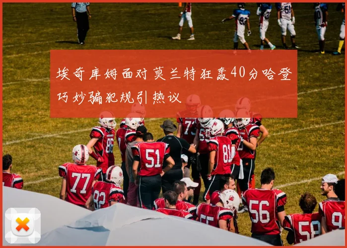 埃奇库姆面对莫兰特狂轰40分哈登巧妙骗犯规引热议