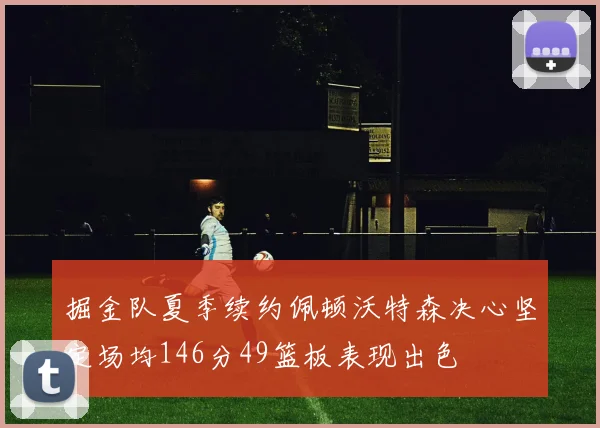 掘金队夏季续约佩顿沃特森决心坚定场均146分49篮板表现出色