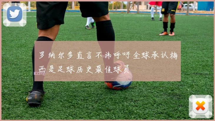 罗纳尔多直言不讳呼吁全球承认梅西是足球历史最佳球员