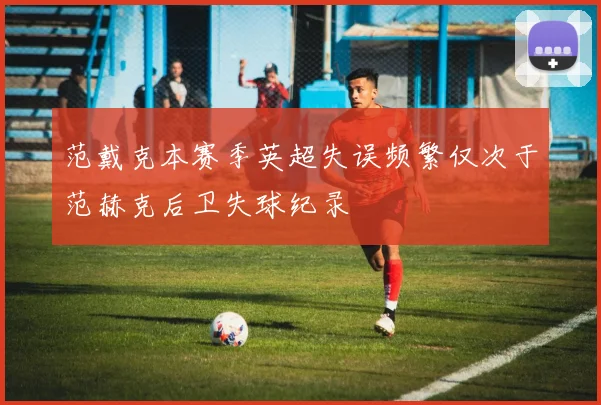 范戴克本赛季英超失误频繁仅次于范赫克后卫失球纪录