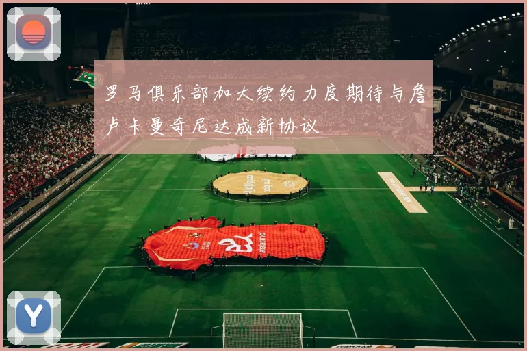 罗马俱乐部加大续约力度期待与詹卢卡曼奇尼达成新协议